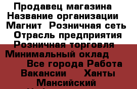 Продавец магазина › Название организации ­ Магнит, Розничная сеть › Отрасль предприятия ­ Розничная торговля › Минимальный оклад ­ 12 000 - Все города Работа » Вакансии   . Ханты-Мансийский,Нефтеюганск г.